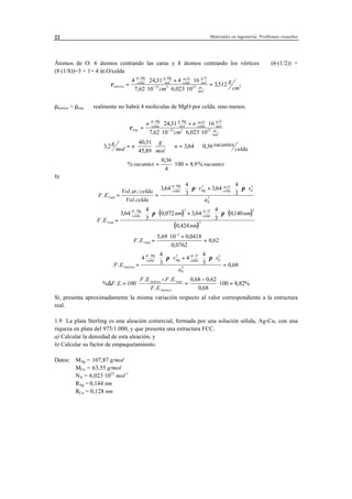 Materiales en ingeniería. Problemas resueltos22
Átomos de O: 6 átomos centrando las caras y 8 átomos centrando los vértices ⇒ (6·(1/2)) +
(8·(1/8))=3 + 1= 4 át.O/celda
ρteórica
at Mg
celda
g Mg
mol
at O
celda
g O
mol
at
molcm
g
cm
=
⋅ + ⋅
⋅ ⋅ ⋅
=−
4 24 31 4 16
7 62 10 6 023 10
351223 3 23 3
. . . .
.
,
, ,
,
ρteórica > ρexp. ⇒ realmente no habrá 4 moléculas de MgO por celda, sino menos.
ρexp.
. . . .
.
,
, ,
=
⋅ + ⋅
⋅ ⋅ ⋅−
n n
cm
at Mg
celda
g Mg
mol
at O
celda
g O
mol
at
mol
24 31 16
7 62 10 6 023 1023 3 23
3 2
40 31
45 89
3 64 0 36,
,
,
, ,g
mol n
g
mol
n vacantes
celda= ⋅ ⋅ ⇒ = ⇒
%
,
, %vacantes vacantes= ⋅ =
0 36
4
100 8 9
b)
F E
Vol at celda
Vol celda
r r
a
real
at Mg
celda Mg
at O
celda O
. .
. ./
.
, ,
. .
= =
⋅ ⋅ ⋅ + ⋅ ⋅ ⋅3 64
4
3
3 64
4
3
3 3
0
3
π π
( ) ( )
( )
F E
nm nm
nm
real
at Mg
celda
at O
celda
. .
, , , ,
,
. .
=
⋅ ⋅ ⋅ + ⋅ ⋅ ⋅3 64
4
3
0 072 3 64
4
3
0140
0 424
3 3
3
π π
F E real. .
, ,
,
,=
⋅ +
=
−
5 69 10 0 0418
0 0762
0 62
3
F E
r r
a
teórico
at Mg
celda Mg
at O
celda O
. . ,
. .
=
⋅ ⋅ ⋅ + ⋅ ⋅ ⋅
=
4
4
3
4
4
3 0 68
3 3
0
3
π π
% . .
. . . .
. .
, ,
,
,∆F E
F E F E
F E
teórico real
teórico
= ⋅
−
=
−
⋅ =100
0 68 0 62
0 68
100 8 82%
Sí, presenta aproximadamente la misma variación respecto al valor correspondiente a la estructura
real.
1.9 La plata Sterling es una aleación comercial, formada por una solución sólida, Ag-Cu, con una
riqueza en plata del 975/1.000, y que presenta una estructura FCC.
a) Calcular la densidad de esta aleación, y
b) Calcular su factor de empaquetamiento.
Datos: MAg = 107,87 g/mol
MCu = 63,55 g/mol
NA = 6,023·1023
mol-1
RAg = 0,144 nm
RCu = 0,128 nm
 