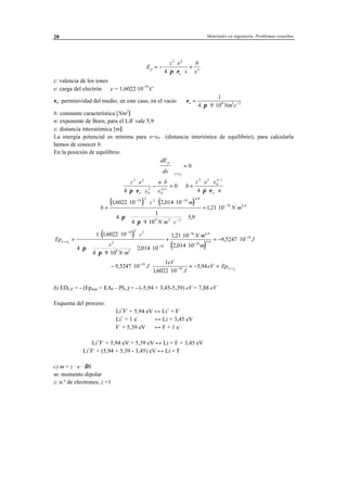 Materiales en ingeniería. Problemas resueltos28
E
z e
x
b
x
p
o
n
= −
⋅
⋅ ⋅ ⋅
+
2 2
4 π ε
z: valencia de los iones
e: carga del electrón ⇒ e = 1,6022·10-19
C
εo: permisividad del medio, en este caso, en el vacío ⇒ ε
πo
Nm c
=
⋅ ⋅ ⋅ −
1
4 9 109 2 2
b: constante característica [Nm2
]
n: exponente de Born; para el LiF vale 5,9
x: distancia interatómica [m]
La energía potencial es mínima para x=x0 (distancia interiónica de equilibrio); para calcularla
hemos de conocer b.
En la posición de equilibrio:
dE
dx
p
x x





 =
= 0
0
z e
x
n b
x
b
z e x
no
n
n
o
2 2
0
2
0
1
2 2
0
1
4
0
4
⋅
⋅ ⋅ ⋅
−
⋅
= ⇒ =
⋅ ⋅
⋅ ⋅ ⋅+
−
π ε π ε
( ) ( )b
c m
N m c
N m=
⋅ ⋅ ⋅ ⋅
⋅ ⋅
⋅ ⋅ ⋅ ⋅





 ⋅
= ⋅
− −
−
−
16022 10 2 014 10
4
1
4 9 10
5 9
1 21 10
19 2 2 10 4 9
9 2 2
76 6 9
, ,
,
,
,
,
π
π
( )
( )
Ep
c
c
N m
N m
m
Jx x=
−
−
−
−
−
=
⋅ ⋅ ⋅
⋅ ⋅
⋅ ⋅ ⋅





 ⋅ ⋅
+
⋅
⋅
= − ⋅0
1 16022 10
4
4 9 10
2 014 10
1 21 10
2 014 10
9 5247 10
19 2 2
2
9 2
10
76 6 9
10
5 9
19
,
,
,
,
,
,
,
π
π
− ⋅ ⋅
⋅
= − =−
− =9 5247 10
1
16022 10
5 9419
19 0
,
,
,J
eV
J
eV Epx x
b) EDLiF = - (Epmin + EAF - PILi) = - (-5,94 + 3,45-5,39) eV = 7,88 eV
Esquema del proceso:
Li+
F-
+ 5,94 eV ↔ Li+
+ F-
Li+
+ 1 e-
↔ Li + 3,45 eV
F-
+ 5,39 eV ↔ F + 1 e-
Li+
F-
+ 5,94 eV + 5,39 eV ↔ Li + F + 3,45 eV
Li+
F-
+ (5,94 + 5,39 - 3,45) eV ↔ Li + F
c) m = z · e · ∆S
m: momento dipolar
z: n.º de electrones; z =1
 
