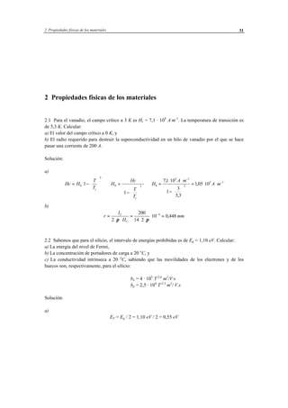 2 Propiedades físicas de los materiales 31
2 Propiedades físicas de los materiales
2.1 Para el vanadio, el campo crítico a 3 K es Hc = 7,1 · 104
A·m-1
. La temperatura de transición es
de 5,3 K. Calcular:
a) El valor del campo crítico a 0 K, y
b) El radio requerido para destruir la superconductividad en un hilo de vanadio por el que se hace
pasar una corriente de 200 A.
Solución:
a)
Hc H
T
T
H
Hc
T
T
H
A m
A m
c
c
= −














⇒ =
−














⇒ =
⋅ ⋅
−






= ⋅ ⋅
−
−
0
2
0 2 0
4 1
2
5 1
1
1
71 10
1
3
5 3
105 10
,
,
,
b)
r
I
H
mmC
C
=
⋅ ⋅
=
⋅ ⋅
⋅ =−
2
200
14 2
10 0 4484
π π
,
2.2 Sabemos que para el silicio, el intervalo de energías prohibidas es de Eg = 1,10 eV. Calcular:
a) La energía del nivel de Fermi,
b) La concentración de portadores de carga a 20 o
C, y
c) La conductividad intrínseca a 20 o
C, sabiendo que las movilidades de los electrones y de los
huecos son, respectivamente, para el silicio:
bn = 4 · 105
T-2,6
m2
/V·s
bp = 2,5 · 104
T-2,3
m2
/ V.s
Solución:
a)
EF = Eg / 2 = 1,10 eV / 2 = 0,55 eV
 