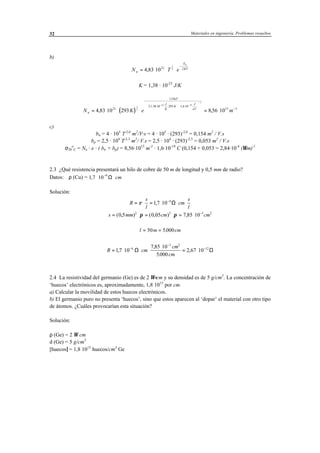 Materiales en ingeniería. Problemas resueltos32
b)
N T en
E
KT
g
= ⋅ ⋅ ⋅
−
4 83 1021 2
3
2
,
K = 1,38 · 10-23
J/K
( )N K e mn
eV
J
K
K
J
eV
= ⋅ ⋅ ⋅ = ⋅
−
⋅ ⋅ ⋅





⋅ ⋅






−
− −
−
4 83 10 293 8 56 1021
1 10
21 38 10 293 1 6 10
15 3
3
2
23 19
1
, ,
,
, ,
c)
bn = 4 · 105
T-2,6
m2
/V·s = 4 · 105
· (293)-2,6
= 0,154 m2
/ V.s
bp = 2,5 · 104
T-2,3
m2
/ V.s = 2,5 · 104
· (293)-2,3
= 0,053 m2
/ V.s
σ20
o
C = Nn · e · ( bn + bp) = 8,56·1015
m-3
· 1,6·10-19
C (0,154 + 0,053 = 2,84·10-4
(Ωm)-1
2.3 ¿Qué resistencia presentará un hilo de cobre de 50 m de longitud y 0,5 mm de radio?
Datos: ρ (Cu) = 1 7 10
6
, ⋅ ⋅
−
Ω cm
Solución:
R
s
l
cm
s
l
= ⋅ = ⋅ ⋅ ⋅−
ρ 17 10 6
, Ω
s mm cm cm= ⋅ = ⋅ = ⋅ −
( , ) ( , ) ,0 5 0 05 7 85 102 2 3 2
π π
l m cm= =50 5000.
R cm
cm
cm
= ⋅ ⋅ ⋅
⋅
= ⋅−
−
−
17 10
7 85 10
5000
2 67 106
3 2
12
,
,
.
,Ω Ω
2.4 La resistividad del germanio (Ge) es de 2 Ω⋅cm y su densidad es de 5 g/cm3
. La concentración de
‘huecos’ electrónicos es, aproximadamente, 1,8⋅1015
por cm.
a) Calcular la movilidad de estos huecos electrónicos.
b) El germanio puro no presenta ‘huecos’, sino que estos aparecen al ‘dopar’ el material con otro tipo
de átomos. ¿Cuáles provocarían esta situación?
Solución:
ρ (Ge) = 2 Ω cm
d (Ge) = 5 g/cm3
[huecos] = 1,8⋅1015
huecos/cm3
Ge
 