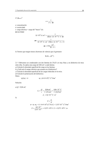 2 Propiedades físicas de los materiales 33
a) µhuecos?
n
e
=
⋅ ⋅
1
ρ µ
n: concentración
ρ: resistividad
e: carga eléctrica = carga del “hueco” (h)
µ: movilidad
18 10
1
2 16 10
15 3
19
, ./
, /
⋅ =
⋅ ⋅ ⋅−
h cm
cm C hΩ µ
µ =
⋅ ⋅ ⋅ ⋅ ⋅−
1
18 10 2 16 1015 3 19
, / , /h cm cm A s hΩ
µ =
⋅ ⋅
1736
2
.
cm
A sΩ
b) Átomos que tengan menos electrones de valencia que el germanio:
B,Al,...,(Z3+
)
2.5 Fabricamos un condensador con dos láminas de 25x25 cm muy finas y un dieléctrico de mica
entre ellas. Se aplica una carga de 0,06 mC a cada lámina.
a) Calcular la densidad superficial de carga en las láminas.
b) ¿Cuál será el campo eléctrico que actuará en el dieléctrico?
c) Calcular la densidad superficial de las cargas inducidas en la mica.
d) Calcular la polarización del dieléctrico.
Datos:
εr(Ge) = 4 εo= (4·π·9⋅109
)-1
C2
/N⋅m2
Solución:
a) Q = 0,06 mC
d
Q
s
mC
cm
C
m
s = =
⋅
=
⋅
⋅
−
0 06
2 25
0 06 10
2 0 252
3
2
,
( )
,
( , )
d C ms = ⋅ −
4 8 10 4 2
, /
b)
E
ds
=
ε
ε = εr ⋅ εo = 4 / 4·π⋅9⋅109
(C2
/N·m2
) = 3,537⋅10-11
C2
/N⋅m2
E N C V m=
⋅
⋅
= ⋅ = ⋅
−
−
4 8 10
3 537 10
13571 10 13571 10
4
11
6 6,
,
, / , /
 