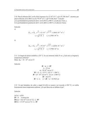 2 Propiedades físicas de los materiales 37
2.10 Para la difusión del C en Fe (FCC) tenemos D0=21·10-6
m2
s-1
y Q=141.284 Jmol-1
, mientras que
para la difusión en Fe (BCC) es D0=79·10-8
m2
s-1
y Q=75.658 Jmol-1
. Calcular:
a) La profundidad de penetración del C en Fe (FCC) a 900 o
C, al cabo de 1 hora, y
b) La profundidad de penetración del C en Fe (BCC) a 600 o
C, al cabo de 2 horas.
Solución:
a)
D D e e m so
Q
RT
1173
6
141 284
8311173 11 2 1
1
1
21 10 10653 10.
.
. ,= ⋅ = ⋅ ⋅ = ⋅
−
−
−
⋅ − −
x D f x m1 1 1
4
2 2 7695 10= ⋅ ⋅ ⇒ = ⋅ −
,
b)
D D e e m so
Q
RT
873
8
75 658
831 873 11 2 1
2
2
79 10 2 3356 10= ⋅ = ⋅ ⋅ = ⋅
−
−
−
⋅ − −
.
,
x D f x m2 2 1
4
2 5 7993 10= ⋅ ⋅ ⇒ = ⋅ −
,
2.11 Un lingote de plomo solidifica a 325 o
C. En ese momento mide 25 cm. ¿Cuál será su longitud a
temperatura ambiente?
Datos: αPb = 29 · 10-6
cm/cm·o
C
Solución:
∆l = α · l0 · ∆T
l0 = 25 cm
α = 29·10-6
cm/cm·o
C
∆T = Tf - Ti = 25 o
C - 325 o
C = -300 o
C
∆l = 29 · 10-6
cm/cm·o
C · 25 cm · (-300 o
C)
∆l = -0,2175
∆l = lf - l0 ⇒ lf = -∆l + l0 = 24,7825 cm
2.12 Un par bimetálico de cobre y níquel (Cu-Ni) se somete a un recocido a 250 o
C y se enfría
bruscamente hasta temperatura ambiente. ¿En qué dirección se doblará el par?
Solución:
l0(Cu) = l0(Ni)
∆T < 0 ⇒ Contracción
∆l(Cu) = 16,6·10-6
(cm/cm·o
C) · l0 · ∆T
∆l(Ni) = 13·10-6
(cm/cm·o
C) · l0 · ∆T
 
