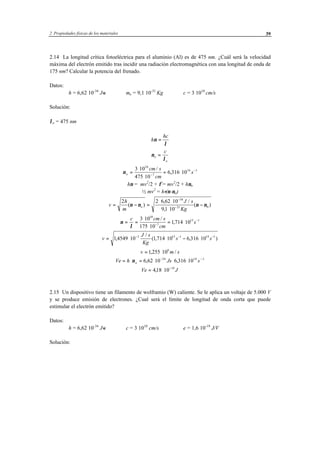 2 Propiedades físicas de los materiales 39
2.14 La longitud crítica fotoeléctrica para el aluminio (Al) es de 475 nm. ¿Cuál será la velocidad
máxima del electrón emitido tras incidir una radiación electromagnética con una longitud de onda de
175 nm? Calcular la potencia del frenado.
Datos:
h = 6,62⋅10-34
J⋅s me = 9,1⋅10-31
Kg c = 3⋅1010
cm/s
Solución:
λo = 475 nm
h
hc
ν
λ
=
ν
λ
o
o
c
=
νo
cm s
cm
s=
⋅
⋅
= ⋅−
−3 10
475 10
6 316 10
10
7
14 1/
,
hν = mv2
/2 + φ = mv2
/2 + hνo
½ mv2
= h⋅(ν-νo)
v
h
m
J s
Kg
o= − =
⋅ ⋅
⋅
−
−
−
2 2 6 62 10
91 10
34
31 0( )
, /
,
( )ν ν ν ν
ν
λ
= =
⋅
⋅
= ⋅−
−c cm s
cm
s
3 10
175 10
1714 10
10
7
15 1/
,
v
J s
Kg
s s= ⋅ ⋅ − ⋅− − −
14549 10 1 714 10 6 316 103 15 1 14 1
,
/
( , , )
v m s= ⋅1255 106
, /
Ve h Js so= ⋅ = ⋅ ⋅ ⋅− −
ν 6 62 10 6 316 1034 14 1
, , .
Ve J= ⋅ −
418 10 19
,
2.15 Un dispositivo tiene un filamento de wolframio (W) caliente. Se le aplica un voltaje de 5.000 V
y se produce emisión de electrones. ¿Cual será el límite de longitud de onda corta que puede
estimular el electrón emitido?
Datos:
h = 6,62⋅10-34
J⋅s c = 3⋅1010
cm/s e = 1,6⋅10-19
J/V
Solución:
 