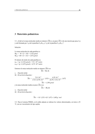 3 Materiales poliméricos 41
3 Materiales poliméricos
3.1 ¿Cuál es la masa molecular media en número ( Mn) y en peso ( Mw) de una mezcla que pesa 2 g
y está formada por 1 g de la parafina C95H192 y 1 g de la parafina C105H212 ?
Solución:
La masa molecular de cada parafina es:
M95 = 95 ·12 + 192 = 1,332 g/mol
M105= 105 ·12 + 212 = 1,472 g/mol
El número de moles de cada parafina es:
n95 = 1g / (1,332 g/mol) = 7,51 ·10-4
moles
n105= 1g / (1,472 g/mol) = 6,79 ·10-4
moles
Entonces la masa molecular media en número ( Mn) es:
Mn = Σxi Mi
xi : fracción molar
Mi : M mol de la fracción i
Mn =
7 51 10
7 51 6 79 10
1332
6 79 10
6 79 7 51 10
1 472
4
4
4
4
,
( , , )
,
,
( , , )
,
⋅
+ ⋅
⋅ +
⋅
+ ⋅
⋅
−
−
−
−
Mn = 1,399 g/mol
y la masa molecular media en peso ( Mw) es:
Mw = ΣwiMi
wi : fracción molar
Mi : M mol de la fracción i
Mw = 0 5 1332 0 5 1 472 1 402. , , , , /⋅ + ⋅ = g mol
3.2 Para el sistema PMMA, en la tabla adjunta se indican los valores determinados, en torno a 25
ºC, con un viscosímetro de tipo capilar.
 