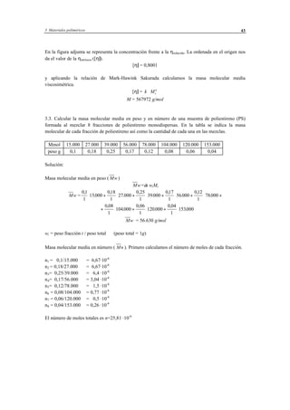 3 Materiales poliméricos 43
En la figura adjunta se representa la concentración frente a la ηreducida. La ordenada en el origen nos
da el valor de la ηintríseca ([η]).
[η] = 0,8001
y aplicando la relación de Mark-Hawink Sakurada calculamos la masa molecular media
viscosimétrica.
[η] = k Mv
a
⋅
M = 567972 g/mol
3.3. Calcular la masa molecular media en peso y en número de una muestra de poliestireno (PS)
formada al mezclar 8 fracciones de poliestireno monodispersas. En la tabla se indica la masa
molecular de cada fracción de poliestireno así como la cantidad de cada una en las mezclas.
Mmol 15.000 27.000 39.000 56.000 78.000 104.000 120.000 153.000
peso g 0,1 0,18 0,25 0,17 0,12 0,08 0,06 0,04
Solución:
Masa molecular media en peso ( Mw)
Mw=∑ wiMi
Mw =
01
1
15000
018
1
27 000
0 25
1
39000
017
1
56000
012
1
78000
,
.
,
.
,
.
,
.
,
.⋅ + ⋅ + ⋅ + ⋅ + ⋅ +
+ ⋅ + ⋅ + ⋅
0 08
1
104000
0 06
1
120000
0 04
1
153000
,
.
,
.
,
.
Mw = 56.630 g/mol
wi = peso fracción i / peso total (peso total = 1g)
Masa molecular media en número ( Mn ). Primero calculamos el número de moles de cada fracción.
n1 = 0,1/15.000 = 6,67·10-6
n2 = 0,18/27.000 = 6,67·10-6
n3= 0,25/39.000 = 6,4 ·10-6
n4= 0,17/56.000 = 3,04 ·10-6
n5= 0,12/78.000 = 1,5 ·10-6
n6 = 0,08/104.000 = 0,77 ·10-6
n7 = 0,06/120.000 = 0,5 ·10-6
n8 = 0,04/153.000 = 0,26 ·10-6
El número de moles totales es n=25,81 ·10-6
 
