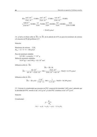 Materiales en ingeniería. Problemas resueltos44
000.15381,25
26,0
000.120
81,25
5,0
000.104
81,25
77,0
000.78
81,25
5,1
000.56
1081,25
1004,3
000.39
1081,25
104,6
000.27
1081,25
1067,6
000.15
1081,25
1067,6
6
6
6
6
6
6
6
6
⋅
+⋅+⋅+⋅+⋅
⋅
⋅
+
+⋅
⋅
⋅
+⋅
⋅
⋅
+⋅
⋅
⋅
=
−
−
−
−
−
−
−
−
nM
= 38.622 g/mol
3.4 ¿Cuál es el efecto sobre la Mn y la Mw de la adición de 0,5% en peso de monómero de estireno
a la muestra de PS del problema 4.3?
Solución:
Monómero de estireno: C8H8
Mmol = 12 · 8 + 8 = 104 g/mol
Peso de monómero añadido:
0,5/100 ·1 g mezcla = 5 ·10-3
g
Moles de monómero añadidos:
5x10-3
(g) ·1 mol/104 g = 4,8 ·10-5
mol
Influencia sobre la Mn:
Mn = Σ xi Mi
Mn =
4 8 10
4 8 10 25 81 10
104
25 81 10
25 81 10 4 8 10
38 622
5
5 6
6
6 5
,
, ,
,
, ,
.
⋅
⋅ + ⋅
⋅ +
⋅
⋅ + ⋅
⋅
−
− −
−
− −
=13.573 g/mol
Influencia sobre la Mw:
Mw = Σ wi Mi=
5 10
5 10 1
104
1
1 5 10
56630
3
3 3
⋅
⋅ +
⋅ +
+ ⋅
⋅
−
− −
. = 56.349 g/mol
3.5 Calcular la cristalinidad que presenta un PVC comercial de densidad 1,442 g/mol, sabiendo que
la densidad del PVC amorfo es de 1,412 g/cm3
y la del PVC cristalino es de 1,477 g/cm3
.
Solución:
Cristalinidad :
X =
W
W
crist
tot
1/ρt = wc/ρc + wa/ρa = wc/ρc + (1-wc)/ρa
 