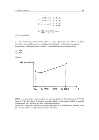 3 Materiales poliméricos 45
wc
c a t
t a c
=
−
⋅ −
⋅ρ ρ ρ
ρ ρ ρ
( )
( )
=
ρ
ρ
ρ ρ
ρ ρ
c
t
a t
a c
⋅
−
−
X = wc / wt = wc / 1 =
ρ
ρ
ρ ρ
ρ ρ
c
t
a t
a c
⋅
−
−
X =
1 477
1 442
1412 1442
1412 1477
,
,
, ,
, ,
⋅
−
−
= 0,47
47% de cristalinidad
3.6 Una muestra de polietilenterftalato (PET) se enfría rápidamente desde 300 ºC (A) hasta
temperatura ambiente (B) y da como resultado un material rígido y perfectamente transparente.
Esquematizar el diagrama volumen específico vs. temperatura de este proceso y explicarlo.
Tg= 69ºC
Tm= 267ºC
Solución:
El PET es un material que puede cristalizar; sin embargo, al enfriarse rápidamente desde 300ºC (A)
hasta 20ºC (B), las cadenas de polímero no pueden adquirir la estructura cristalina. El material
resultante será 100% amorfo y, por tanto, totalmente transparente.
Puesto que a temperatura ambiente se encuentra por debajo de la temperatura de transición vítrea
(Tg= 69ºC) el material es rígido, es decir, está en estado vítreo.
 