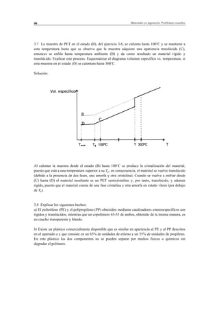 Materiales en ingeniería. Problemas resueltos46
3.7 La muestra de PET en el estado (B), del ejercicio 3.6, se calienta hasta 100ºC y se mantiene a
esta temperatura hasta que se observa que la muestra adquiere una apariencia translúcida (C),
entonces se enfría hasta temperatura ambiente (B) y da como resultado un material rígido y
translúcido. Explicar este proceso. Esquematizar el diagrama volumen específico vs. temperatura, si
esta muestra en el estado (D) se calentara hasta 300ºC.
Solución:
Al calentar la muestra desde el estado (B) hasta 100ºC se produce la cristalización del material,
puesto que está a una temperatura superior a su Tg; en consecuencia, el material se vuelve translúcido
(debido a la presencia de dos fases, una amorfa y otra cristalina). Cuando se vuelve a enfriar desde
(C) hasta (D) el material resultante es un PET semicristalino y, por tanto, translúcido, y además
rígido, puesto que el material consta de una fase cristalina y otra amorfa en estado vítreo (por debajo
de Tg).
3.8 Explicar los siguientes hechos:
a) El polietileno (PE) y el polipropileno (PP) obtenidos mediante catalizadores estereoespecíficos son
rígidos y translúcidos, mientras que un copolímero 65-35 de ambos, obtenido de la misma manera, es
en caucho transparente y blando.
b) Existe un plástico comercialmente disponible que es similar en apariencia al PE y al PP descritos
en el apartado a y que consiste en un 65% de unidades de etileno y un 35% de unidades de propileno.
En este plástico los dos componentes no se pueden separar por medios físicos o químicos sin
degradar el polímero.
 