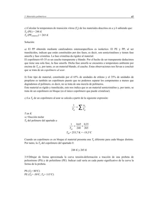 3 Materiales poliméricos 47
c) Calcular la temperatura de transición vítrea (Tg) de los materiales descritos en a y b sabiendo que:
Tg (PE) = 248 K
Tg (PPisotáctico) = 265 K
Solución:
a) El PP obtenido mediante catalizadores estereoespecíficos es isotáctico. El PE y PP, al ser
translúcidos, indican que están constituidos por dos fases, es decir, son semicristalinos y tienen fase
amorfa y fase cristalina. La fase cristalina da rigidez al material.
El copolímero 65-35 es un caucho transparente y blando. Por el hecho de ser transparente deducimos
que tiene una sola fase, la fase amorfa. Dicha fase amorfa se encuentra a temperatura ambiente por
encima de Tg y, por tanto, es un material blando, el caucho. Estas observaciones nos llevan a concluir
que se trata de un copolímero al azar.
b) Este tipo de material, constituido por el 65% de unidades de etileno y el 35% de unidades de
propileno es también un copolímero puesto que no podemos separar los componentes a menos que
degrademos el polímero, es decir, no se trata de una mezcla de polímeros.
Este material es rígido y translúcido, esto nos indica que es un material semicristalino y, por tanto, se
trata de un copolímero en bloque (es el único copolímero que puede cristalizar).
c) La Tg de un copolímero al azar se calcula a partir de la siguiente expresión:
1
T
w
Tgc
i
gi
= ∑
T en K
wi=fracción molar
Tg del polímero del apartado a
1 0 65
248
0 35
265Tga
= +
, ,
Tga= 253,7 K = -19,3ºC
Cuando un copolímero es en bloque el material presenta una Tg diferente para cada bloque distinto.
Por tanto, la Tg del copolímero del apartado b:
248 K y 265 K
3.9 Dibujar de forma aproximada la curva tensión-deformación a tracción de una probeta de
poliestireno (PS) y de polietileno (PE). Indicar cuál sería en cada punto significativo de la curva la
forma de la probeta.
PS (Tg= 80ºC)
PE (Tg= -30ºC, Tm= 115ºC)
 
