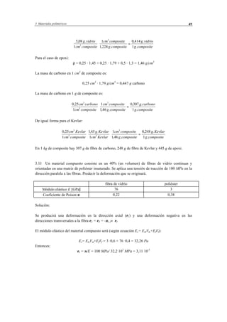 3 Materiales poliméricos 49
5 08
1
1
1 228
0 414
13
3
, .
, .
, .
.
g vidrio
cm composite
cm composite
g composite
g vidrio
g composite
⋅ =
Para el caso de epoxi:
ρ = 0,25 · 1,45 + 0,25 · 1,79 + 0,5 · 1,3 = 1,46 g/cm3
La masa de carbono en 1 cm3
de composite es:
0,25 cm3
· 1,79 g/cm3
= 0,447 g carbono
La masa de carbono en 1 g de composite es:
0 25
1
1
1 46
0 307
1
3
3
3
,
, .
, .
.
cm carbono
cm composite
cm composite
g composite
g carbono
g composite
⋅ =
De igual forma para el Kevlar:
0 25
1
145
1
1
1 46
0 248
1
3
3 3
3
, , .
, .
, .
.
cm Kevlar
cm composite
g Kevlar
cm Kevlar
cm composite
g composite
g Kevlar
g composite
⋅ ⋅ =
En 1 kg de composite hay 307 g de fibra de carbono, 248 g de fibra de Kevlar y 445 g de epoxi.
3.11 Un material compuesto consiste en un 40% (en volumen) de fibras de vidrio continuas y
orientadas en una matriz de poliéster insaturado. Se aplica una tensión de tracción de 100 MPa en la
dirección paralela a las fibras. Predecir la deformación que se originará.
fibra de vidrio poliéster
Módulo elástico E [GPa] 76 3
Coeficiente de Poison ν 0,22 0,38
Solución:
Se producirá una deformación en la dirección axial (ε1) y una deformación negativa en las
direcciones transversales a la fibra ε2 = ε3 = -ν1,2⋅ ε1
El módulo elástico del material compuesto será (según ecuación Ec= EmVm+EfVf):
Ec= EmVm+EfVf = 3 ·0,6 + 76 ·0,4 = 32,26 Pa
Entonces:
ε1 = σ/E = 100 MPa/ 32,2⋅103
MPa = 3,11⋅10-3
 
