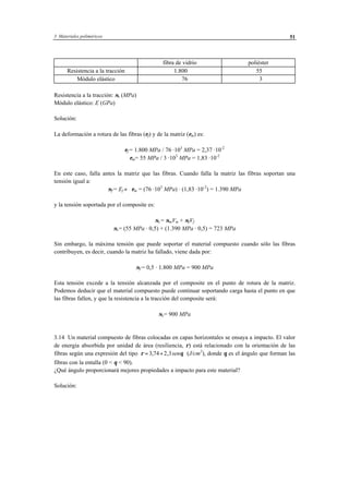 3 Materiales poliméricos 51
fibra de vidrio poliéster
Resistencia a la tracción 1.800 55
Módulo elástico 76 3
Resistencia a la tracción: σt (MPa)
Módulo elástico: E (GPa)
Solución:
La deformación a rotura de las fibras (εf) y de la matriz (εm) es:
εf = 1.800 MPa / 76 ·103
MPa = 2,37 ·10-2
εm= 55 MPa / 3 ·103
MPa = 1,83 ·10-2
En este caso, falla antes la matriz que las fibras. Cuando falla la matriz las fibras soportan una
tensión igual a:
σf = Ef ⋅ εm = (76 ·103
MPa) · (1,83 ·10-2
) = 1.390 MPa
y la tensión soportada por el composite es:
σc= σmVm + σfVf
σc= (55 MPa · 0,5) + (1.390 MPa · 0,5) = 723 MPa
Sin embargo, la máxima tensión que puede soportar el material compuesto cuando sólo las fibras
contribuyen, es decir, cuando la matriz ha fallado, viene dada por:
σf = 0,5 · 1.800 MPa = 900 MPa
Esta tensión excede a la tensión alcanzada por el composite en el punto de rotura de la matriz.
Podemos deducir que el material compuesto puede continuar soportando carga hasta el punto en que
las fibras fallen, y que la resistencia a la tracción del composite será:
σc= 900 MPa
3.14 Un material compuesto de fibras colocadas en capas horizontales se ensaya a impacto. El valor
de energia absorbida por unidad de área (resiliencia, ρ) está relacionado con la orientación de las
fibras según una expresión del tipo ρ θ= +3 74 2 3, , sen (J/cm2
), donde θ es el ángulo que forman las
fibras con la entalla (0 < θ < 90).
¿Qué ángulo proporcionará mejores propiedades a impacto para este material?
Solución:
 