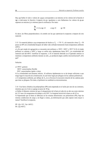 Materiales en ingeniería. Problemas resueltos52
Hay que hallar el valor o valores de θ que corresponden a un máximo en los valores de la función ρ
(θ); si derivamos la función ρ respecto de θ e igualamos a cero hallaremos los valores de θ que
suponen un máximo (y/o mínimo) para la resiliencia. Por tanto:
∂ρ
∂θ
θ θ θ= = ⇒ = ⇒ =2 3 0 0 90, cos cos
Es decir, las fibras perpendiculares a la entalla son las que optimizan la respuesta a impacto de este
material.
3.15 Un material plástico cuya temperatura de fusión es Tm = 170 ºC y de transición vítrea Tg = 50
posee un 60% de cristalinidad después de haber sido enfriado lentamente hasta temperatura ambiente
(20ºC).
a) ¿En qué estado de agregación se encuentra este polímero a 190ºC, 100ºC y 20ºC? b) Si el citado
polímero se calienta a 180ºC y luego se enfría muy rápidamente hasta 20ºC, ¿la cristalinidad del
material será del 60%?. Justificar la respuesta. c) Si el material obtenido en el apartado anterior se
mantiene a temperatura ambiente durante un año, ¿se producirá algún cambio microestructural? ¿Por
qué?
Solución:
a) 190ºC: gomoso
100ºC: semicristalino flexible
20ºC: semicristalino rígido o vítreo
b) La cristalinidad será bastante inferior. Al enfriarse rápidamente no se da tiempo suficiente a que
tenga lugar la reacción de cristalización, la cual tiene lugar por pliegues de las cadenas poliméricas.
c) A temperatura ambiente, por debajo de Tg, no se favorece la necesaria rotación de las cadenas para
que éstas se plieguen. Por tanto, el polímero no cambiará su microestructura.
3.16 Una barra cilíndrica de polipropileno (PP) está empotrada en el techo por uno de sus extremos,
mientras que en el otro se agrega un peso de 30 kg.
a) Hallar el diámetro mínimo tal que el alargamiento de la barra al cabo de un año sea como máximo
de 12,5 mm si la temperatura de trabajo es de 20ºC. La longitud inicial de la barra es de 0,5 m.
b) Suponiendo que la barra se fabricase en las mismas dimensiones con poliestireno (PS), bajo las
mismas condiciones de carga y sin llegar a rotura, ¿la deformación que cabe esperar sería mayor o
menor? Justificar la respuesta.
PP (Tg= 0ºC, Tm=140ºC)
PS (Tg=80ºC)
 
