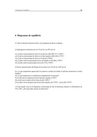 4 Diagramas de equilibrio 55
4 Diagramas de equilibrio
4.1 Para la aleación aluminio-silicio, cuyo diagrama de fases se adjunta:
a) Supongamos la aleación con un 5% de Si y un 95% de Al:
a1) ¿Cuál es el porcentaje de silicio en la fase α a 640, 600, 577 y 550ºC?
a2) ¿Cuál es el porcentaje de silicio en la fase líquida a 640, 600 y 577ºC?
a3) ¿Cuál es el porcentaje de silicio en la fase β a 550ºC?
a4) ¿Cuáles serán los porcentajes de α y de líquido a 620, 600 y 578ºC?
a5) ¿Cuáles serán los porcentajes de α y β a 576 y 550ºC?
b) Para la aleación típica del bloque de un motor con 16% de Si y 84% de Al:
b1) ¿A qué temperatura aparecerán los primeros cristales de sólido al enfriarse lentamente el metal
fundido?
b2) ¿A qué temperatura se solidificará completamente la aleación?
b3) ¿Cuál será la composición de las fases β y líquida a 578ºC?
b4) ¿Cuál será el análisis de las fases α y β a 550ºC?
b5) ¿Cuáles son las proporciones de las fases líquida y β a 578ºC y de α y β a 576ºC?
c) Como puede verse en el diagrama, el porcentaje de fase α disminuye durante el enfriamiento de
576 a 20ºC. ¿Por qué?¿Qué sucede con dicha fase?
 