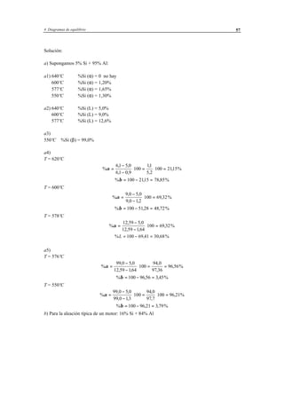 4 Diagramas de equilibrio 57
Solución:
a) Supongamos 5% Si + 95% Al:
a1) 640ºC %Si (α) = 0 no hay
600ºC %Si (α) = 1,20%
577ºC %Si (α) = 1,65%
550ºC %Si (α) = 1,30%
a2) 640ºC %Si (L) = 5,0%
600ºC %Si (L) = 9,0%
577ºC %Si (L) = 12,6%
a3)
550ºC %Si (β) = 99,0%
a4)
T = 620ºC
%
, ,
, ,
,
,
, %α =
−
−
⋅ = ⋅ =
61 5 0
61 0 9
100
11
5 2
100 2115
% , , %β = − =100 2115 78 85
T = 600ºC
%
, ,
, ,
, %α =
−
−
⋅ =
9 0 5 0
9 0 12
100 69 32
% , , %β = − =100 5128 48 72
T = 578ºC
%
, ,
, ,
, %α =
−
−
⋅ =
12 59 5 0
12 59 1 64
100 69 32
% , , %L = − =100 69 41 30 68
a5)
T = 576ºC
%
, ,
, ,
,
,
, %α =
−
−
⋅ = =
99 0 5 0
12 59 164
100
94 0
97 36
96 56
% , , %β = − =100 96 56 3 45
T = 550ºC
%
, ,
, ,
,
,
, %α =
−
−
⋅ = ⋅ =
99 0 5 0
99 0 13
100
94 0
97 7
100 96 21
% , , %β = − =100 96 21 3 79
b) Para la aleación típica de un motor: 16% Si + 84% Al
 