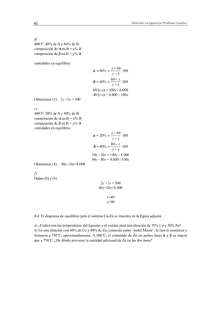 Materiales en ingeniería. Problemas resueltos62
d)
400ºF: 40% de A y 60% de B
composición de α en B = x% B
composición de β en B = y% B
cantidades en equilibrio:
α = =
−
−
⋅60%
60
100
y
y x
β = =
−
−
⋅40%
60
100
x
y x
60·(y-x) = 100y - 6.000
40·(y-x) = 6.000 - 100x
Obtenemos (3): 2y +3x = 300
e)
400ºF: 20% de A y 80% de B
composición de α en B = x% B
composición de β en B = y% B
cantidades en equilibrio:
α = =
−
−
⋅20%
80
100
y
y x
β = =
−
−
⋅80%
80
100
x
y x
20y - 20x = 100y - 8.000
80y - 80x = 8.000 - 100x
Obtenemos (4): 80y+20x=8.000
f)
Dadas (3) y (4)
2y +3x = 300
80y+20x=8.000
x=40
y=90
4.4 El diagrama de equilibrio para el sistema Cu-Zn se muestra en la figura adjunta.
a) ¿Cuáles son las temperaturas del liquidus y el solidus para una aleación de 70% Cu y 30% Zn?
b) En una aleación con 60% de Cu y 40% de Zn, conocida como ‘metal Muntz’, la fase α comienza a
formarse a 750ºC, aproximadamente. A 600ºC, el contenido de Zn en ambas fases α y β es mayor
que a 750ºC. ¿De dónde proviene la cantidad adicional de Zn en las dos fases?
 
