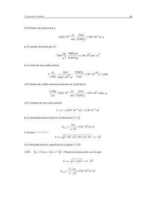 1 Estructura cristalina 13
f) El número de átomos por g
6 023 10
1
55 847
1 08 10
23 22
,
.
,
, ./⋅ ⋅ = ⋅
at
mol
mol
g
at g
g) El número de moles por m3
7 843 3
1000
55 847
1 40 10
5 3
.
.
,
, /
kg
m
mol
kg
mol m⋅ = ⋅
h) La masa de una celda unitaria
2
1
6 023 10
23
55 847
1
185 10
22at
celda
mol
at
g
mol
g celda
.
, .
,
, /⋅
⋅
⋅ = ⋅
−
i) El número de celdas unitarias existentes en 1g de hierro
1
2
6 023 10
1
55 847
5 39 10
23 21celda
at
at
mol
mol
g
celda g
.
,
.
,
, /⋅ ⋅ ⋅ = ⋅
j) El volumen de una celda unitaria
V a m m= = ⋅ = ⋅− −3 10 3 29 3
2 87 10 2 36 10( , ) ,
k) La densidad atómica lineal en la dirección [1 2 1]
d
at
a
at m[ ]
.
, ./121
91
6
1 42 10=
⋅
= ⋅
nº átomos = ½ + ½ = 1
b a a= ⋅ − + − + − = ⋅( ) ( ) ( )1 0 2 0 1 0 62 2 2
l) La densidad atómica superficial en el plano (1 2 0)
{ }( ) ( );( );( )120 2 1⇒ = = = ∞ →x y z Puntos de intersección con los ejes
S a a a a= ⋅ + = ⋅2 2 2
2 5( )
d
at
a
at m( )
.
, ./120
1
4
2
18 24
5
5 43 10=
⋅
⋅
= ⋅
 