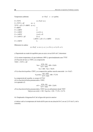Materiales en ingeniería. Problemas resueltos68
Temperatura ambiente: α + Fe3C o α + perlita
T = 727ºC α + Fe3C ⇔ γ
T = 727ºC + ∆T α + γ
727ºC + ∆T < T < 800ºC α ⇒ γ
T = 800ºC γ
T = 1.200ºC γ
T = 1.450ºC γ ⇒ δ + γ
T = 1.495ºC γ ⇔ L + δ
T = 1.495ºC + ∆T δ + L
1.495ºC + ∆T < T < 1.500ºC δ ⇒ L
T = 1.505ºC L
Obtenemos la cadena:
α + Fe3C ⇒ α + γ ⇒ γ ⇒ δ + γ ⇒ L+ δ ⇒ L
e) Suponiendo un estado de equilibrio para un acero con un 0,6% de C, determinar:
e1) La menor temperatura a la que tendremos 100% γ: aproximadamente unos 775ºC
e2) Fracción de fase γ a 730ºC y su composición
730ºC ≈ 727ºC + ∆T
%
, ,
, ,
,α =
−
−
⋅ =
0 76 0 6
0 77 0 02
100 21 6%
% % ,γ α= − =100 78 4%
e3) La fracción de perlita a 720ºC y su composición: perlita= mezcla eutectoide ( α + Fe3C)
%
, ,
, ,
,perlita=
−
−
⋅ =
0 6 0 02
0 77 0 02
100 77 3%
La composición de la perlita es siempre 0,77%C
e4) La fracción de ferrita proeutectoide a 730ºC:
(ver apartado e2)
α%
, ,
, ,
,=
−
−
⋅ =
0 76 0 6
0 77 0 02
100 21 6%
e5) La fracción de ferrita proeutectoide a 720ºC tras un enfriamiento desde 730ºC
% ( ) % , ,α proeutectoide perlita= − = − =100 100 77 3% 22 7%
4.6 Empleando el diagrama Fe-C de la figura del ejercicio anterior:
a) indicar cuál es la temperatura de fusión del Fe puro de una aleación Fe-C con un 2,11% de C y de la
cementita.
 