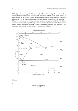 Materiales en ingeniería. Problemas resueltos72
4.9. La figura adjunta corresponde al diagrama Fe-C. a) Un análisis metalográfico cuantitativo de un
acero hipereutectoide enfriado en equilibrio hasta temperatura ambiente reveló que la cantidad de
perlita presente era de un 85%. ¿Cuál es la composición nominal de la citada aleación? b) Para el
acero anterior y en las mismas condiciones, ¿cuál es la cantidad total de ferrita y de cementita? c)
Dibujar la evolución microestructural de este acero cuando se enfría lentamente desde 1100 ºC hasta
la temperatura ambiente? d) ¿Qué fases y porcentaje de ellas cabe esperar cuando el mismo acero
anterior se enfría rápidamente desde 900 ºC hasta la temperatura ambiente? Para responder a esta
pregunta se puede suponer que Mf es superior a la temperatura ambiente.
Solución:
a)
0,85=(6,69-x)/(6,69-0,77)
x=1,63
 