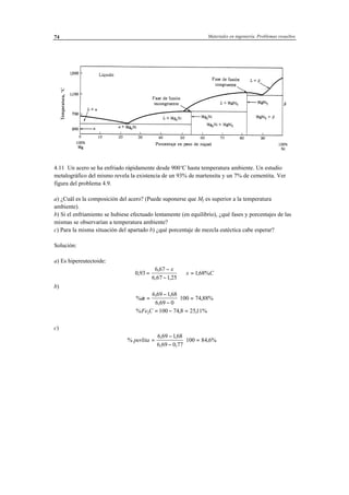 Materiales en ingeniería. Problemas resueltos74
4.11 Un acero se ha enfriado rápidamente desde 900ºC hasta temperatura ambiente. Un estudio
metalográfico del mismo revela la existencia de un 93% de martensita y un 7% de cementita. Ver
figura del problema 4.9.
a) ¿Cuál es la composición del acero? (Puede suponerse que Mf es superior a la temperatura
ambiente).
b) Si el enfriamiento se hubiese efectuado lentamente (en equilibrio), ¿qué fases y porcentajes de las
mismas se observarían a temperatura ambiente?
c) Para la misma situación del apartado b) ¿qué porcentaje de mezcla eutéctica cabe esperar?
Solución:
a) Es hipereutectoide:
0 93
6 67
6 67 1 25
168%,
,
, ,
,=
−
−
⇒ =
x
x C
b)
%
, ,
,
,
% , ,
α =
−
−
⋅ =
= − =
6 69 168
6 69 0
100 74 88%
100 74 8 2511%3Fe C
c)
%
, ,
, ,
,perlita =
−
−
⋅ =
6 69 168
6 69 0 77
100 84 6%
 