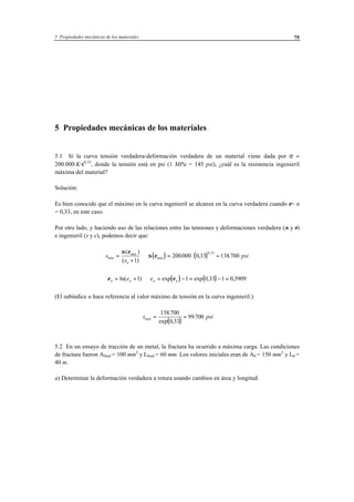 5 Propiedades mecánicas de los materiales 75
5 Propiedades mecánicas de los materiales
5.1 Si la curva tensión verdadera-deformación verdadera de un material viene dada por σ =
200.000·K·ε0,33
, donde la tensión está en psi (1 MPa = 145 psi), ¿cuál es la resistencia ingenieril
máxima del material?
Solución:
Es bien conocido que el máximo en la curva ingenieril se alcanza en la curva verdadera cuando ε= n
= 0,33, en este caso.
Por otro lado, y haciendo uso de las relaciones entre las tensiones y deformaciones verdadera (σ y ε)
e ingenieril (s y e), podemos decir que:
s
e
máx
máx
u
=
+
σ ε( )
( )1
⇒ ( ) ( )σ εmáx psi= ⋅ =200000 0 33 138700
0 33
. , .
,
( ) ( )ε εu u u ue e= + ⇒ = − = − =ln( ) exp exp , ,1 1 0 33 1 0 3909
(El subíndice u hace referencia al valor máximo de tensión en la curva ingenieril.)
( )
s psimáx = =
138 700
0 33
99700
.
exp ,
.
5.2 En un ensayo de tracción de un metal, la fractura ha ocurrido a máxima carga. Las condiciones
de fractura fueron Afinal = 100 mm2
y Lfinal = 60 mm. Los valores iniciales eran de A0 = 150 mm2
y L0 =
40 m.
a) Determinar la deformación verdadera a rotura usando cambios en área y longitud.
 