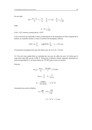 5 Propiedades mecánicas de los materiales 77
Por otro lado:
RA
A A
A
A
A
A
A
RA
A
A RA
f f f
f
=
−
= − ⇒ = − ⇒ =
−
0
0 0 0
0
1 1
1
1
luego:
εf
RA
=
−





ln
1
1
Si RA = 0,25, entonces sustituyendo εf = 0,287.
b) Si la estricción fue localizada, es decir, la deformación no fue homogénea en toda la longitud de la
probeta, no es posible calcular Lf. Si por el contrario fue homogénea, entonces
( )0 287 0 287
25
3331
0
, ln exp , ,=





 ⇒ = ⇒ =
L
L
L
L mm
f f
f
El incremento de longitud sería, para este último caso, de 33,31-25 = 8,31mm.
5.4. Una torre muy grande debe ser soportada por una serie de cables de acero. Se estima que la
carga sobre cada cable será de 15.000 N. Determinar el diámetro mínimo requerido suponiendo un
factor de seguridad de 2 y un límite elástico de 750 MPa para el acero en cuestión.
Solución:
σtrabajo =
σ
ψ
elástico MPa
MPa= =
750
2
375
σtrabajo =
P
S
S
P
o
o
trabajo
⇒ =
σ
So =
15000
375 106
. N
Pa⋅
= 4· 10-5
m2
Asumiendo una sección cilíndrica:
So =
πφ
φ
π
o
o
oS2
4
4
→ =
( )
φ πo=
⋅−
= 7,1 · 10-3
m = 7,1 mm
 
