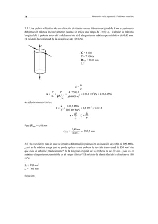 Materiales en la ingeniería. Problemas resueltos78
5.5 Una probeta cilíndrica de una aleación de titanio con un diámetro original de 8 mm experimenta
deformación elástica exclusivamente cuando se aplica una carga de 7.500 N. Calcular la máxima
longitud de la probeta antes de la deformación si el alargamiento máximo permisible es de 0,40 mm.
El módulo de elasticidad de la aleación es de 108 GPa.
P
φo = 8 mm
P = 7.500 N
∆lmáx = 0,40 mm
lo ?
E =
σ
ε
( )
σ
πφ π
= = =
⋅
= ⋅ =
P
S
P N
m
Pa MPa
o o
2 2
6
4
4 7500
0 008
149 2 10 149 2
.
,
, ,
ε exclusivamente elástica ⇒
ε
σ
= =
⋅
= ⋅ =−
E
MPa
MPa
149 2
108 10
1 4 10 0 00143
3,
, ,
ε
ε
= ⇒ =
∆ ∆l
l
l
l
o
o
Para ∆lmáx = 0,40 mm
lomáx =
0 40
0 0014
,
,
mm
= 285,7 mm
5.6 Si el esfuerzo para el cual se observa deformación plástica en un aleación de cobre es 300 MPa,
¿cuál es la máxima carga que se puede aplicar a una probeta de sección transversal de 130 mm2
sin
que ésta se deforme plásticamente? Si la longitud original de la probeta es de 60 mm, ¿cuál es el
máximo alargamiento permisible en el rango elástico? El módulo de elasticidad de la aleación es 110
GPa.
So = 130 mm2
lo = 60 mm
Solución:
 