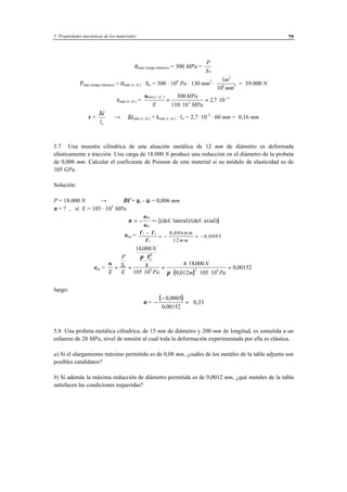 5 Propiedades mecánicas de los materiales 79
σmáx (rango elástico) = 300 MPa =
P
S0
Pmax (rango elástico) = σmáx (r. el.) · So = 300 · 106
Pa · 130 mm2
·
1
10
2
6 2
m
mm
= 39.000 N
εmáx (r. el.) =
σmáx r el
E
MPa
MPa
( . . )
.=
⋅
= ⋅ −300
110 10
2 7 103
3
ε =
∆l
lo
→ ∆lmáx (r. el.) = εmáx (r. el.) · lo = 2,7 ·10-3
· 60 mm = 0,16 mm
5.7 Una muestra cilíndrica de una aleación metálica de 12 mm de diámetro es deformada
elásticamente a tracción. Una carga de 18.000 N produce una reducción en el diámetro de la probeta
de 0,006 mm. Calcular el coeficiente de Poisson de este material si su módulo de elasticidad es de
105 GPa.
Solución:
P = 18.000 N → ∆φ = φo - φf = 0,006 mm
ν = ? , si E = 105 · 103
MPa
ν = −
ε
ε
lat
ax
=- [(def. lateral)/(def. axial)]
εlat = φ φ
φ
f o
o
m m
m m
−
= − = −
0 006
12
0 0005
,
,
εax =
( )
σ
π φ
πE
P
S
E
N
Pa
N
m Pa
o
o
= =
⋅
⋅
=
⋅
⋅ ⋅ ⋅
=
18000
4
105 10
4 18000
0 012 105 10
0 00152
2
9 2 9
.
.
,
,
luego:
ν =
( )−
−
=
0 0005
0 00152
,
,
0,33
5.8 Una probeta metálica cilíndrica, de 15 mm de diámetro y 200 mm de longitud, es sometida a un
esfuerzo de 28 MPa, nivel de tensión al cual toda la deformación experimentada por ella es elástica.
a) Si el alargamiento máximo permitido es de 0,08 mm, ¿cuáles de los metáles de la tabla adjunta son
posibles candidatos?
b) Si además la máxima reducción de diámetro permitida es de 0,0012 mm, ¿qué metales de la tabla
satisfacen las condiciones requeridas?
 