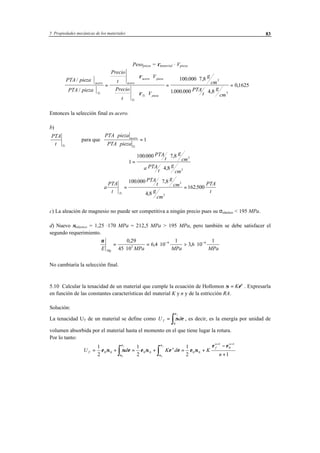5 Propiedades mecánicas de los materiales 83
Pesopieza = ρmaterial · Vpieza
PTA pieza
PTA pieza
V
t
V
g
cm
PTA
t
g
cm
acero
Ti
acero
acero pieza
Ti
Ti pieza
/
/
. ,
. . ,
,=
⋅ ⋅
⋅ ⋅
=
⋅
⋅
=
Precio
t
Precio
ρ
ρ
100 000 7 8
1000 000 4 8
0 1625
3
3
Entonces la selección final es acero.
b)
PTA
t Ti
para que
PTA pieza
PTA pieza
acero
Ti
⋅
⋅
= 1
1
100000 7 8
4 8
3
3
=
⋅
⋅
. ,
,
PTA
t
g
cm
a PTA
t
g
cm
a
PTA
t
PTA
t
g
cm
g
cm
PTA
tTi
=
⋅
=
100 000 7 8
4 8
162500
3
3
. ,
,
.
c) La aleación de magnesio no puede ser competitiva a ningún precio pues su σelástico < 195 MPa.
d) Nuevo σelástico = 1,25 ·170 MPa = 212,5 MPa > 195 MPa, pero también se debe satisfacer el
segundo requerimiento.
ν
E MPa MPa MPaMg
=
⋅
= ⋅ > ⋅− −0 29
45 10
6 4 10
1
3 6 10
1
3
6 6,
, ,
No cambiaría la selección final.
5.10 Calcular la tenacidad de un material que cumple la ecuación de Hollomon σ = Kεn
. Expresarla
en función de las constantes características del material K y n y de la estricción RA.
Solución:
La tenacidad UT de un material se define como U dT
f
=
∫σ ε
ε
0
, es decir, es la energía por unidad de
volumen absorbida por el material hasta el momento en el que tiene lugar la rotura.
Por lo tanto:
U d K d K
n
T
n f
n n
f f
= + = + = +
−
+∫ ∫
+ +
1
2
1
2
1
2 1
0 0 0 0 0 0
1
0
1
0 0
ε σ σ ε ε σ ε ε ε σ
ε ε
ε
ε
ε
ε
 