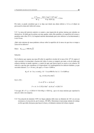 5 Propiedades mecánicas de los materiales 85
h
S
M g
J mm mm
kg N kg
m
impacto
=
⋅
⋅
=
⋅ ⋅
⋅
=
ρ 0 01 3 10
9 9 8
3 4
2 4 2
,
,
,
Por tanto, se puede considerar que si se deja caer desde una altura inferior a 3,4 m, el objeto no
provocará la rotura del vidrio de la mesa.
5.12 La mesa del ejercicio anterior se somete a una inspección de grietas internas por métodos no
destructivos. Se halla que las grietas son muy agudas, todas ellas paralelas a la superficie de la mesa y
paralelas entre ellas (Y=1). La longitud máxima determinada para estos defectos se ha determinado y
es de 18 mm.
¿Qué valor máximo de masa podemos colocar sobre la superficie de la mesa sin que ésta se rompa a
causa de los defectos?
Datos: KIC(vidrio) = 900 Pa m
Solución:
Si el esfuerzo que supone una masa M sobre la superficie circular de la mesa (S=π ·∅2
/4) supera el
valor asociado a la tenacidad a fractura del vidrio, la mesa se romperá; por tanto, se ha de hallar qué
esfuerzo máximo se puede soportar y, a partir de aquí, qué fuerza (peso) se asocia a ese esfuerzo. El
valor de a que hay que considerar es el equivalente a la semilongitud de los defectos hallados, ya que
son todos internos: 2 a = 18 mm, y de aquí a = 9 mm = 0,009 m.
KIC=Y · σ· √ π a ⇒ σ=KIC / (Y · √ π a)=900 Pa·√m / (1· √ π ·0,009 m)
KIC =5.352,4 Pa (N/m2
)
Si σ = F/S ;
S = π ·∅2
/4 = (π /4) m2
;
F = σ · S = 5.352,4 N/m2
· (π /4) m2
= 4.203,7 N
Y de aquí, M = F / g = 4.203,6 N / (9,8 N/kg) = 428,9 kg, que es la masa máxima que soportará la
mesa de vidrio sin romperse.
5.13 Una aleación de aluminio 3105 (ver figura adjunta) debe tener un diámetro de 3,81 cm con una
resistencia a la tracción de, por lo menos, 185 MPa. Determinar el porcentaje mínimo de trabajo
en frío que debe efectuarse para hacer la barra y el diámetro mínimo de la barra original.
 