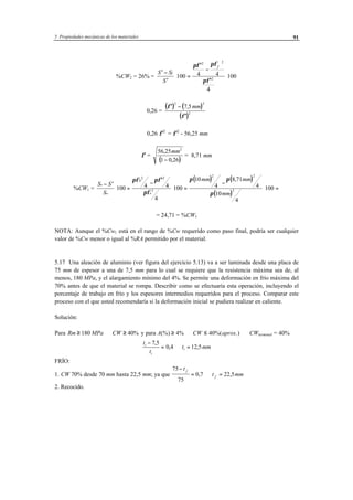 5 Propiedades mecánicas de los materiales 91
%CW2 = 26% =
′ −
′
⋅ =
′
−
′
⋅
S S
S
f
f
100 4 4
4
100
2 2
2
πφ πφ
πφ
0,26 =
( ) ( )
( )
′ −
′
φ
φ
2 2
2
7 5, mm
0,26 φ′2
= φ′2
- 56,25 mm
φ′ =
( )
56 25
1 0 26
2
,
,
mm
−
= 8,71 mm
%CW1 =
( ) ( )
( )
S S
S
mm mm
mm
o
o o
− ′
⋅ =
− ′
⋅ =
−
⋅ =100 4 4
4
100
10
4
8 71
4
10
4
100
0
2 2
2
2 2
2
πφ πφ
πφ
π π
π
,
= 24,71 = %CW1
NOTA: Aunque el %Cw1 está en el rango de %Cw requerido como paso final, podría ser cualquier
valor de %Cw menor o igual al %RA permitido por el material.
5.17 Una aleación de aluminio (ver figura del ejercicio 5.13) va a ser laminada desde una placa de
75 mm de espesor a una de 7,5 mm para lo cual se requiere que la resistencia máxima sea de, al
menos, 180 MPa, y el alargamiento mínimo del 4%. Se permite una deformación en frío máxima del
70% antes de que el material se rompa. Describir como se efectuaría esta operación, incluyendo el
porcentaje de trabajo en frío y los espesores intermedios requeridos para el proceso. Comparar este
proceso con el que usted recomendaría si la deformación inicial se pudiera realizar en caliente.
Solución:
Para Rm MPa CW≥ ⇒ ≥180 40% y para A CW aprox(%) .)≥ ⇒ ≤4% 40%( ⇒ CWterminal = 40%
t
t
t mmi
i
i
−
= ⇒ =
7 5
0 4 12 5
,
, ,
FRÍO:
1. CW 70% desde 70 mm hasta 22,5 mm; ya que
75
75
0 7 22 5
−
= ⇒ =
t
t mm
f
f
, ,
2. Recocido.
 