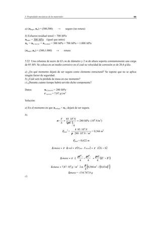 5 Propiedades mecánicas de los materiales 99
a) (σampl.,σm) = (300,300) → seguro (no rotura)
b) Esfuerzo residual tensil = 700 MPa
σampl. = 300 MPa (igual que antes)
σm = σm inicial + σresidual = 300 MPa + 700 MPa = 1.000 MPa
(σampl.,σm) = (300,1.000) → rotura
5.22 Una columna de acero de 63 cm de diámetro y 2 m de altura soporta constantemente una carga
de 85 MN. Se coloca en un medio corrosivo en el cual su velocidad de corrosión es de 20,4 g/día.
a) ¿En qué momento dejará de ser segura como elemento estructural? Se supone que no se aplica
ningún factor de seguridad.
b) ¿Cuál será la pérdida de masa en ese momento?
c) ¿Durante cuánto tiempo habrá servido dicho componente?
Datos: σ0,2(acero) = 280 MPa
ρ (acero) = 7,87 g/cm3
Solución:
a) En el momento en que σtrabajo > σ0,2 dejará de ser segura.
b)
σ=
( )
F
S
N
MPa
f
=
⋅
=
85 10
4
280
6
2
πφ
(106
N/m2
)
φfinal
2
=
4 85 10
280 10
6
6 2
⋅ ⋅
⋅ ⋅
N
N mπ /
= 0,366 m2
φfinal = 0,622 m
( ) ( )∆ ∆masa vol V V L S Sfinal inicial f i= ⋅ = = ⋅ −−ρ ρ ρ
( )∆ masa L
Lf i
f i= ⋅ −





 = −ρ
πφ πφ πρ
φ φ
2 2
4 4 4
2 2
( )( )∆masa g m m m m= ⋅ ⋅ ⋅ −7 87 10 2
4
0 366 0 636 3 2 2
, / , ,
π
∆masa = -134.747,9 g
c)
 