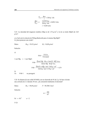 Materiales en la ingeniería. Problemas resueltos100
r
v
m
t
g díaóxid = =
∆
20 4, /
∆m
v
t
g
g díaóxid
r = ⇒ =
134747 6
20 4
6 605 3
. ,
, /
. , días
t =18,09 años
5.23 La densidad del magnesio metálico (Mg) es de 1,74 g/cm3
y la de su óxido (MgO) de 3,65
g/cm3
.
a) ¿Cuál será la relación de Pilling-Bedworth para el sistema Mg-MgO?
b) ¿Será protector este óxido?
Datos: MMg = 24,32 g/mol Mo =16,00 g/mol
Solución:
a)
P-B =
Vol óx
Vol metal
. .
.
1 mol Mg → 1 mol MgO
P-B =
( )
( )
1 1
1
mol Mg M mol O M
mol Mg M
Mg o MgO
Mg Mg
⋅ + ⋅
⋅
/
/
ρ
ρ
P-B =
( )24 32 16 3 65
24 32 174
3
3
, / / , /
, / / , /
+ g mol g cm
g mol g cm
= 0,79
b)
No ⇒ P-B<1 ⇒ no protegerá.
5.24 Se dispone de una celda Ni/NiSO4 con un electrodo de Ni de 2 g. Se hace circular
una corriente de 2 A durante 30 min. ¿Se consumirá totalmente el electrodo?
Datos: MNi = 58,69 g/mol F = 96.500 C/mol
Solución:
m =
IMt
nF
Ni → Ni2+
⇒ n = 2
I=2A
 