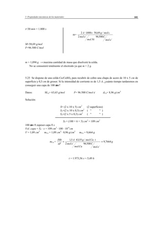 5 Propiedades mecánicas de los materiales 101
t=30 min = 1.800 s
⇒ m=
2 1800 58 69
2 96500
A s g mol
mol e
mol Ni
C
mol e
Ni⋅ ⋅
⋅
−
−
. , /
.
M=58,69 g/mol
F=96.500 C/mol
m = 1,094 g → maxima cantidad de masa que disolverá la celda.
⇒ No se consumirá totalmente el electrodo ya que m < 2 g.
5.25 Se dispone de una celda Cu/CuSO4 para recubrir de cobre una chapa de acero de 10 x 5 cm de
superficie y 0,3 cm de grosor. Si la intensidad de corriente es de 1,5 A, ¿cuánto tiempo tardaremos en
conseguir una capa de 100 µm?
Datos: MCu= 63,65 g/mol F= 96.500 C/mol e-
dCu= 8,96 g/cm3
Solución:
S= (2 x 10 x 5) cm2
(2 superficies)
S1=(2 x 10 x 0,3) cm2
( “ “ )
S2=(2 x 5 x 0,3) cm2
( “ “ )
ST = (100 + 6 + 3) cm2
= 109 cm2
100 µm ≡ espesor capa ≡ x
Vol. capa = ST · x = 109 cm2
· 100 · 10-4
cm
V = 1,09 cm3
⇒ mCu = 1,09 cm3
· 8,96 g/cm3
⇒ mCu = 9,664 g
mCu =
IMt
nF
A g mol Cu t
mol e
mol Cu
C
mol e
g=
⋅ ⋅
⋅
=−
−
15 6355
2 96500
9 7664
, , /
.
,
t = 1.973,56 s = 5,49 h
 