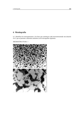 6 Metalografía 103
6 Metalografía
6.1. Identificar las microestructuras y las fases que constituyen cada microestructurade una aleación
Fe-C, que se presenta a diferentes aumentos en las micrografías siguientes.
MICROESTRUCTURA 1
 