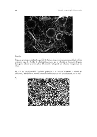 Materiales en ingeniería. Problemas resueltos108
Solución:
Se puede apreciar porosidad en la superficie de fractura; los poros presentan una morfología esférica
y se deben a que la velocidad de solidificación es mayor que la velocidad de eliminación de gases.
Estos poros reducen la sección eficaz del material y ello puede ser suficiente para producir una
rotura.
6.5. Las tres microestructuras siguientes pertenecen a la aleación Ti-6Al-4V. Comentar las
estructuras y determinar los posibles tratamientos térmicos que se han realizado a cada una de ellas.
A
 
