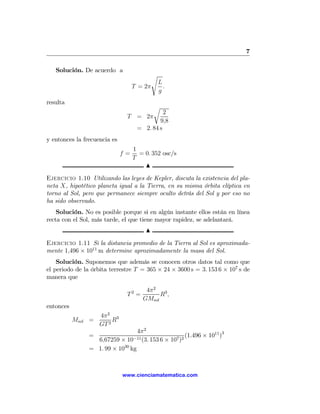 7

   Solución. De acuerdo a
                                            s
                                                L
                                   T = 2π         .
                                                g
resulta
                                            r
                                              2
                               T = 2π
                                            9,8
                                    = 2. 84 s
y entonces la frecuencia es
                                   1
                              f=     = 0. 352 osc/s
                                   T
                                       N

Ejercicio 1.10 Utilizando las leyes de Kepler, discuta la existencia del pla-
neta X, hipotético planeta igual a la Tierra, en su misma órbita elíptica en
torno al Sol, pero que permanece siempre oculto detrás del Sol y por eso no
ha sido observado.
    Solución. No es posible porque si en algún instante ellos están en línea
recta con el Sol, más tarde, el que tiene mayor rapidez, se adelantará.
                                       N

Ejercicio 1.11 Si la distancia promedio de la Tierra al Sol es aproximada-
mente 1,496 × 1011 m determine aproximadamente la masa del Sol.
    Solución. Suponemos que además se conocen otros datos tal como que
el periodo de la órbita terrestre T = 365 × 24 × 3600 s = 3. 153 6 × 107 s de
manera que

                                       4π 2 3
                               T2 =         R,
                                      GMsol
entonces
                    4π 2 3
           Msol =        R
                    GT 2
                                  4π 2
                =               −11 (3. 153 6 × 107 )2
                                                       (1.496 × 1011 )3
                  6,67259 × 10
                = 1. 99 × 1030 kg



                              www.cienciamatematica.com
 