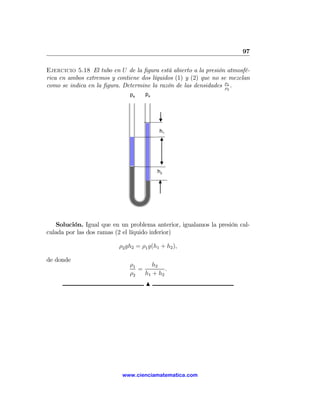 97

Ejercicio 5.18 El tubo en U de la ﬁgura está abierto a la presión atmosfé-
rica en ambos extremos y contiene dos líquidos (1) y (2) que no se mezclan
como se indica en la ﬁgura. Determine la razón de las densidades ρ1 .
                                                                  ρ
                                                                 2
                              pa    pa




                                          h1




                                         h2




   Solución. Igual que en un problema anterior, igualamos la presión cal-
culada por las dos ramas (2 el líquido inferior)

                          ρ2 gh2 = ρ1 g(h1 + h2 ),

de donde
                              ρ1      h2
                                 =         .
                              ρ2   h1 + h2
                                     N




                           www.cienciamatematica.com
 