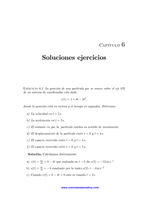 Capítulo     6

               Soluciones ejercicios



Ejercicio 6.1 La posición de una partícula que se mueve sobre el eje OX
de un sistema de coordenadas está dada

                               x(t) = 1 + 8t − 2t2 ,

donde la posición está en metros y el tiempo en segundos. Determine

  a) La velocidad en t = 5 s.

  b) La aceleración en t = 2 s.

  c) El instante en que la partícula cambia su sentido de movimiento.

  d) El desplazamiento de la partícula entre t = 0 y t = 4 s.

  e) El espacio recorrido entre t = 0 y t = 4 s.

  f) El espacio recorrido entre t = 0 y t = 5 s.

   Solución. Calculamos directamente
              dx
  a) v(t) =   dt
                   = 8 − 4t que evaluada en t = 5 da v(5) = −12 m s−1
              dv
  b) a(t) =   dt
                   = −4 constante por lo tanto a(2) = −4 m s−2

  c) Cuando v(t) = 8 − 4t = 0 esto es cuando t = 2 s


                               www.cienciamatematica.com
 