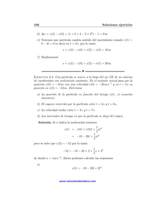 100                                                    Soluciones ejercicios

  d) ∆x = x(4) − x(0) = (1 + 8 × 4 − 2 × 42 ) − 1 = 0 m
  e) Notemos que partícula cambia sentido del movimiento cuando v(t) =
     8 − 4t = 0 es decir en t = 2 s, por lo tanto

                      s = x(2) − x(0) + x(2) − x(4) = 16 m

  f) Similarmente

                      s = x(2) − x(0) + x(2) − x(5) = 26 m

                                      N

Ejercicio 6.2 Una partícula se mueve a lo largo del eje OX de un sistema
de coordenadas con aceleración constante. En el instante inicial pasa por la
posición x(0) = −10 m con una velocidad v(0) = −20 m s−1 y en t = 3 s su
posición es x(3) = −52 m. Determine

  a) La posición de la partícula en función del tiempo x(t). (o ecuación
     itinerario)
  b) El espacio recorrido por la partícula entre t = 3 s y t = 6 s.
  c) La velocidad media entre t = 4 s y t = 7 s.
  d) Los intervalos de tiempo en que la partícula se aleja del origen.

   Solución. Si a indica la aceleración entonces
                                              1
                        x(t) = x(0) + v(0)t + at2
                                              2
                                            1 2
                             = −10 − 20t + at
                                            2
pero se sabe que x(3) = −52 por lo tanto
                                          1
                      −52 = −10 − 20 × 3 + a × 32
                                          2
de donde a = 4 m s−2 . Ahora podemos calcular las respuestas

  a)
                              x(t) = −10 − 20t + 2t2



                    www.cienciamatematica.com
 