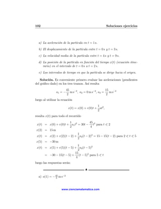102                                                     Soluciones ejercicios




  a) La aceleración de la partícula en t = 1 s.

  b) El desplazamiento de la partícula entre t = 0 s y t = 3 s.

  c) La velocidad media de la partícula entre t = 4 s y t = 9 s.

  d) La posición de la partícula en función del tiempo x(t) (ecuación itine-
     rario) en el intervalo de t = 0 s a t = 2 s.

  e) Los intervalos de tiempo en que la partícula se dirige hacia el origen.

    Solución. Es conveniente primero evaluar las aceleraciones (pendientes
del gráﬁco dado) en los tres tramos. Así resulta
                         45                             15
                a1 = −      m s−2 , a2 = 0 m s−2 , a3 =    m s−2
                         2                               2
luego al utilizar la ecuación
                                               1
                          x(t) = x(0) + v(0)t + at2 ,
                                               2
resulta x(t) para todo el recorrido
                      1              45
x(t) = x(0) + v(0)t + a1 t2 = 30t − t2 para t 0 2
                      2              4
x(2) = 15 m
                             1
x(t) = x(2) + v(2)(t − 2) + a2 (t − 2)2 = 15 − 15(t − 2) para 2 0 t 0 5
                             2
x(5) = −30 m
                             1
x(t) = x(5) + v(5)(t − 5) + a3 (t − 5)2
                             2
                          15
     = −30 − 15(t − 5) + (t − 5)2 para 5 0 t
                           4
luego las respuestas serán:

                                       N

  a) a(1) = − 45 m s−2
               2




                    www.cienciamatematica.com
 