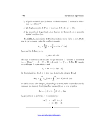 104                                                                Soluciones ejercicios

  b) Espacio recorrido por A desde t = 0 hasta cuando B alcanza la veloci-
     dad vB = 30 m s−1 .

  c) El desplazamiento de B en el intervalo de t = 0 s a t = 10 s.

  d) La posición de la partícula A en función del tiempo t, si su posición
     inicial es x(0) = 8 m.

   Solución. La aceleración de B es la pendiente de la curva vx vs t. Dado
que la curva es una recta ella resulta constante
                                 ∆vx    40
                     axB =           = − = −8 m s−2 . (a)
                                 ∆t      8
La ecuación de la recta es

                                   vxB (t) = 40 − 8t.

De aquí se determina el instante en que el móvil B ´alcanza la velocidad
vB = 30 m s−1 → 40 − 8t = 30 y de aquí t = 10 s = 1. 25 s. El espacio
                                                8
recorrido por A en ese tiempo será

                            xA = 30t == 37. 5 m. (b)

El desplazamiento de B es el área bajo la curva (la integral de vx )
                       Z    10                 Z   10
               ∆xB =             vxB (t)dt =            (40 − 8t)dt = 0. (c)
                        0                      0

Si usted aún no sabe integrar, el área bajo la curva puede calcularla como la
suma de las áreas de dos triángulos, una positiva y la otra negativa
                          1        1
                     ∆xB = 40 × 5 − 40 × 5 = 0 m.
                          2        2
La posición de la partícula A es simplemente

                             xA (t) = xA (0) + vxA t
                                    = 8 + 30t. (d)

                                           N


                    www.cienciamatematica.com
 