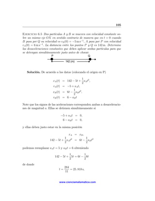 105

Ejercicio 6.5 Dos partículas A y B se mueven con velocidad constante so-
bre un mismo eje OX en sentido contrario de manera que en t = 0 cuando
B pasa por Q su velocidad es vB (0) = −5 m s−1 , A pasa por P con velocidad
vA (0) = 6 m s−1 . La distancia entre los puntos P y Q es 142 m. Determine
las desaceleraciones constantes que deben aplicar ambas partículas para que
se detengan simultáneamente justo antes de chocar.
                      P                             Q

                                 142 (m)


   Solución. De acuerdo a los datos (colocando el origen en P)

                                            1
                       xA (t) = 142 − 5t + aA t2 ,
                                            2
                       vA (t) = −5 + aA t,
                                     1
                       xB (t) = 6t − aB t2 ,
                                     2
                       vB (t) = 6 − aB t

Note que los signos de las aceleraciones corresponden ambas a desaceleracio-
nes de magnitud a. Ellas se detienen simultáneamente si

                              −5 + aA t = 0,
                               6 − aB t = 0,

y ellas deben justo estar en la misma posición

                                 xA = xB ,
                               1            1
                     142 − 5t + aA t2 = 6t − aB t2
                               2            2
podemos reemplazar aA t = 5 y aB t = 6 obteniendo

                                    1         1
                          142 − 5t + 5t = 6t − 6t
                                    2         2
de donde
                                 284
                            t=       = 25. 818 s,
                                  11


                             www.cienciamatematica.com
 