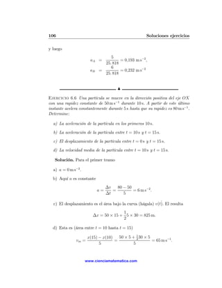 106                                                   Soluciones ejercicios

y luego
                                 5
                       aA =           = 0,193 m s−2 ,
                              25. 818
                                 6
                       aB   =         = 0,232 m s−2
                              25. 818


                                       N

Ejercicio 6.6 Una partícula se mueve en la dirección positiva del eje OX
con una rapidez constante de 50 m s−1 durante 10 s. A partir de este último
instante acelera constantemente durante 5 s hasta que su rapidez es 80 m s−1 .
Determine:

  a) La aceleración de la partícula en los primeros 10 s.

  b) La aceleración de la partícula entre t = 10 s y t = 15 s.

  c) El desplazamiento de la partícula entre t = 0 s y t = 15 s.

  d) La velocidad media de la partícula entre t = 10 s y t = 15 s.

   Solución. Para el primer tramo

  a) a = 0 m s−2 .

  b) Aquí a es constante
                                 ∆v   80 − 50
                            a=      =         = 6 m s−2 .
                                 ∆t      5

                                                            ˙
  c) El desplazamiento es el área bajo la curva (hágala) v(t). El resulta
                                      1
                        ∆x = 50 × 15 + 5 × 30 = 825 m.
                                      2

  d) Esta es (área entre t = 10 hasta t = 15)

                    x(15) − x(10) 50 × 5 + 1 30 × 5
               vm =              =          2
                                                    = 65 m s−1 .
                          5               5


                     www.cienciamatematica.com
 