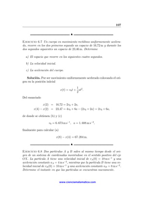 107

                                        N

Ejercicio 6.7 Un cuerpo en movimiento rectilíneo uniformemente acelera-
do, recorre en los dos primeros segundo un espacio de 16,72 m y durante los
dos segundos siguientes un espacio de 23,46 m. Determine

  a) El espacio que recorre en los siguientes cuatro segundos.

  b) La velocidad inicial.

  c) La aceleración del cuerpo.

   Solución. Por ser movimiento uniformemente acelerado colocando el ori-
gen en la posición iniicial

                                             1
                                x(t) = v0 t + at2 .
                                             2
Del enunciado

                x(2) = 16,72 = 2v0 + 2a,
         x(4) − x(2) = 23,47 = 4v0 + 8a − (2v0 + 2a) = 2v0 + 6a,

de donde se obtienen (b) y (c)

                     v0 = 6. 673 m s−1 , a = 1. 688 m s−2 ,

ﬁnalmente para calcular (a)

                             x(8) − x(4) = 67. 204 m.

                                        N

Ejercicio 6.8 Dos partículas A y B salen al mismo tiempo desde el ori-
gen de un sistema de coordenadas moviéndose en el sentido positivo del eje
OX. La partícula A tiene una velocidad inicial de vA (0) = 18 m s−1 y una
aceleración constante aA = 4 m s−2 , mientras que la partícula B tiene una ve-
locidad inicial de vB (0) = 10 m s−1 y una aceleración constante aB = 8 m s−2 .
Determine el instante en que las partículas se encuentran nuevamente.


                               www.cienciamatematica.com
 