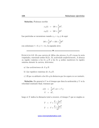 108                                                     Soluciones ejercicios

   Solución. Podemos escribir
                                          1
                            xA (t) = 18t + 4t2 ,
                                          2
                                          1 2
                            xB (t) = 10t + 8t .
                                          2
Las partículas se encuentran cuando xA = xB y de aquí

                                  1             1
                           18t + 4t2 = 10t + 8t2
                                  2             2
con soluciones t = 0, y t = 4 s, la segunda sirve.

                                       N

Ejercicio 6.9 En una carrera de 100 m dos jóvenes A y B cruzan la meta
empatados, marcando ambos 10,2 s. Si, acelerando uniformemente, A alcanza
su rapidez máxima a los 2 s y B a los 3 s y ambos mantienen la rapidez
máxima durante la carrera, determine:

  a) Las aceleraciones de A y B.

  b) Las rapideces máximas de A y B.

  c) El que va adelante a los 10 s y la distancia que los separa en ese instante.

    Solución. En general si t0 es el tiempo que dura la aceleración y V es la
velocidad constante ﬁnal, tenemos que

                                  1 2
                          x(t) =    at , si t < t0 y
                                  2
                            V   = at0 ,

luego si X indica la distancia total a recorrer, el tiempo T que se emplea es

                                     X − 1 at02
                            T = t0 +      2
                                        V
                                     X − 1 at02
                            T = t0 +      2
                                        at0


                    www.cienciamatematica.com
 