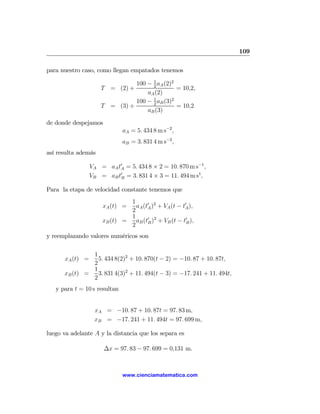 109

para nuestro caso, como llegan empatados tenemos

                               100 − 1 aA (2)2
                                     2
                     T = (2) +                 = 10,2,
                                   aA (2)
                               100 − 1 aB (3)2
                                     2
                     T = (3) +                 = 10,2
                                   aB (3)

de donde despejamos
                              aA = 5. 434 8 m s−2 ,
                              aB = 3. 831 4 m s−2 ,
así resulta además

                 VA = aA t0A = 5. 434 8 × 2 = 10. 870 m s−1 ,
                 VB = aB t0B = 3. 831 4 × 3 = 11. 494 m s1 ,

Para la etapa de velocidad constante tenemos que
                              1
                      xA (t) =  aA (t0A )2 + VA (t − t0A ),
                              2
                              1
                     xB (t) =   aB (t0B )2 + VB (t − t0B ),
                              2
y reemplazando valores numéricos son

               1
      xA (t) =   5. 434 8(2)2 + 10. 870(t − 2) = −10. 87 + 10. 87t,
               2
               1
      xB (t) =   3. 831 4(3)2 + 11. 494(t − 3) = −17. 241 + 11. 494t,
               2
   y para t = 10 s resultan


                  xA = −10. 87 + 10. 87t = 97. 83 m,
                  xB = −17. 241 + 11. 494t = 97. 699 m,

luego va adelante A y la distancia que los separa es

                      ∆x = 97. 83 − 97. 699 = 0,131 m.



                              www.cienciamatematica.com
 