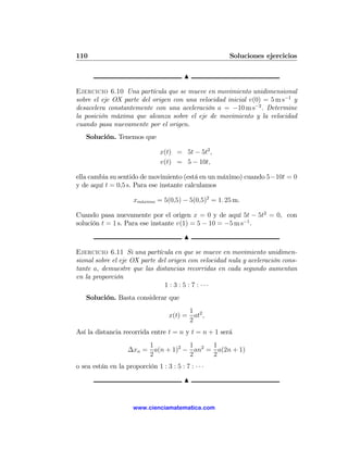 110                                                    Soluciones ejercicios

                                          N

Ejercicio 6.10 Una partícula que se mueve en movimiento unidimensional
sobre el eje OX parte del origen con una velocidad inicial v(0) = 5 m s−1 y
desacelera constantemente con una aceleración a = −10 m s−2 . Determine
la posición máxima que alcanza sobre el eje de movimiento y la velocidad
cuando pasa nuevamente por el origen.
   Solución. Tenemos que

                                x(t) = 5t − 5t2 ,
                                v(t) = 5 − 10t,

ella cambia su sentido de movimiento (está en un máximo) cuando 5−10t = 0
y de aquí t = 0,5 s. Para ese instante calculamos

                      xm´ximo = 5(0,5) − 5(0,5)2 = 1. 25 m.
                        a


Cuando pasa nuevamente por el origen x = 0 y de aquí 5t − 5t2 = 0, con
solución t = 1 s. Para ese instante v(1) = 5 − 10 = −5 m s−1 .

                                          N

Ejercicio 6.11 Si una partícula en que se mueve en movimiento unidimen-
sional sobre el eje OX parte del origen con velocidad nula y aceleración cons-
tante a, demuestre que las distancias recorridas en cada segundo aumentan
en la proporción
                               1 : 3 : 5 : 7 : ···
   Solución. Basta considerar que
                                          1
                                    x(t) = at2 ,
                                          2
Así la distancia recorrida entre t = n y t = n + 1 será
                         1           1     1
                    ∆xn = a(n + 1)2 − an2 = a(2n + 1)
                         2           2     2
o sea están en la proporción 1 : 3 : 5 : 7 : · · ·

                                          N


                      www.cienciamatematica.com
 