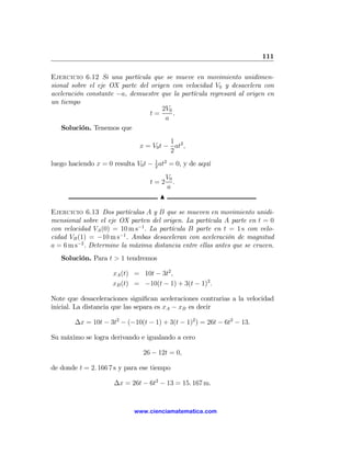 111

Ejercicio 6.12 Si una partícula que se mueve en movimiento unidimen-
sional sobre el eje OX parte del origen con velocidad V0 y desacelera con
aceleración constante −a, demuestre que la partícula regresará al origen en
un tiempo
                                     2V0
                                 t=      .
                                      a
    Solución. Tenemos que
                                         1
                               x = V0 t − at2 ,
                                         2
luego haciendo x = 0 resulta V0 t − 1 at2 = 0, y de aquí
                                    2

                                          V0
                                  t=2        .
                                          a
                                      N

Ejercicio 6.13 Dos partículas A y B que se mueven en movimiento unidi-
mensional sobre el eje OX parten del origen. La partícula A parte en t = 0
con velocidad VA (0) = 10 m s−1 . La partícula B parte en t = 1 s con velo-
cidad VB (1) = −10 m s−1 . Ambas desaceleran con aceleración de magnitud
a = 6 m s−2 . Determine la máxima distancia entre ellas antes que se crucen.
   Solución. Para t > 1 tendremos

                     xA (t) = 10t − 3t2 ,
                     xB (t) = −10(t − 1) + 3(t − 1)2 .

Note que desaceleraciones signiﬁcan aceleraciones contrarias a la velocidad
inicial. La distancia que las separa es xA − xB es decir

        ∆x = 10t − 3t2 − (−10(t − 1) + 3(t − 1)2 ) = 26t − 6t2 − 13.

Su máximo se logra derivando e igualando a cero

                                26 − 12t = 0,

de donde t = 2. 166 7 s y para ese tiempo

                      ∆x = 26t − 6t2 − 13 = 15. 167 m.



                             www.cienciamatematica.com
 