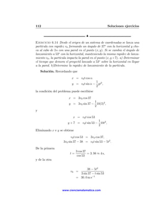 112                                                      Soluciones ejercicios

                                       N

Ejercicio 6.14 Desde el origen de un sistema de coordenadas se lanza una
partícula con rapidez v0 formando un ángulo de 37o con la horizontal y cho-
ca al cabo de 3 s con una pared en el punto (x, y). Si se cambia el ángulo de
lanzamiento a 53o con la horizontal, manteniendo la misma rapidez de lanza-
miento v0 , la partícula impacta la pared en el punto (x, y + 7). a) Determinar
el tiempo que demora el proyectil lanzado a 53o sobre la horizontal en llegar
a la pared. b)Determine la rapidez de lanzamiento de la partícula.
    Solución. Recordando que

                           x = v0 t cos α
                                           1
                           y = v0 t sin α − gt2 ,
                                           2
la condición del problema puede escribirse

                         x = 3v0 cos 37
                                         1
                         y = 3v0 sin 37 − 10(3)2 ,
                                         2
y

                            x = v0 t cos 53
                                             1
                        y + 7 = v0 t sin 53 − 10t2 ,
                                             2
Eliminando x e y se obtiene

                           v0 t cos 53 = 3v0 cos 37,
                     3v0 sin 37 − 38 = v0 t sin 53 − 5t2 .

De la primera
                               3 cos 37
                          t=            = 3. 98 ≈ 4 s,
                                cos 53
y de la otra

                                      38 − 5t2
                          v0 =
                                 3 sin 37 − t sin 53
                               = 30. 0 m s−1


                    www.cienciamatematica.com
 