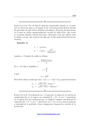 113

                                      N

Ejercicio 6.15 Por un tubo de diámetro despreciable ubicado en el suelo,
sale un chorro de agua en un ángulo de 45o con la horizontal (dentro del tubo
las partículas de agua tienen distintas velocidades). El grueso del agua forma
en el suelo un charco aproximadamente circular de radio 2,2 m cuyo centro
se encuentra ubicado a 12,2 m del origen. Determine entre que valores varía
la rapidez con que sale el grueso del agua por el tubo despreciando las fuerzas
viscosas.
   Solución. De

                         x = v0 t cos α
                                               gx2
                         y = x tan α −        2
                                                       ,
                                            2v0 cos2 α

cuando y = 0 (punto de caída) se obtiene
                                    2
                                  2v0 sin α cos α
                             x=                   .
                                         g
Si α = 45o ello se simpliﬁca a
                                          2
                                         v0
                                   x=       ,
                                         g
o bien
                                         √
                                  v0 =    gx.
Pero de los datos se sabe que 12,2 − 2,2 < x < 12,2 + 2,2 y para los extremos
                              √
                       v0 =     10 × 10 = 10 m s−1 ,
                              p
                       v0 =     10 × 14,4 = 12,0 m s−1

                                      N

Ejercicio 6.16 Una partícula en t = 0 pasa por el origen de un sistema de
                                                     ı ˆ
coordenadas ﬁjo en el espacio con velocidad v0 = 2ˆ − k m s−1 moviéndose
en el espacio con una aceleración que en cualquier instante está dada por la
expresión a(t) = tˆ − j m s−2 . Determine en t = 2 s: a) Los vectores posición
                  ı ˆ
y velocidad de la partícula. b)Las componentes tangencial y normal de la
aceleración.


                             www.cienciamatematica.com
 